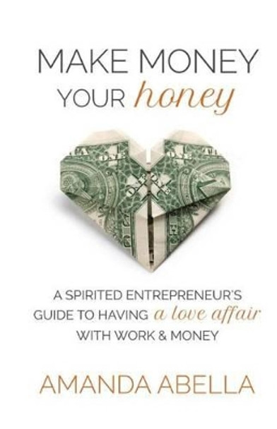 Make Money Your Honey: A Spirited Entrepreneur's Guide to Having a Love Affair with Work and Money by Amanda Abella 9780615935522