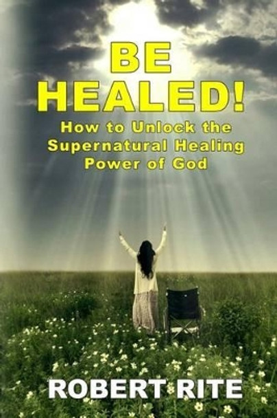 Be Healed!: How to Unlock the Supernatural Healing Power of God by Robert Rite 9780615977430