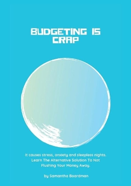 Budgeting Is Crap: It Causes Stress, Anxiety, and Sleepless Nights. Learn The Alternative Solution To Not Flushing Your Money Away by Samantha Boardman 9780648705000