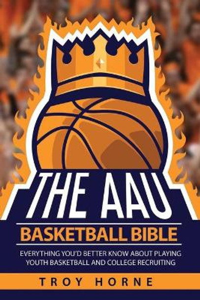 The AAU Basketball Bible: Everything You'd Better Know About Playing Youth Basketball And College Recruiting by Troy Horne 9780692131107