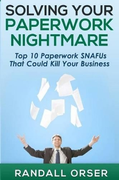 Solving Your Paperwork Nightmare: Top 10 Paperwork SNAFUs That Could Kill Your Business! by Randall Orser 9780993998416