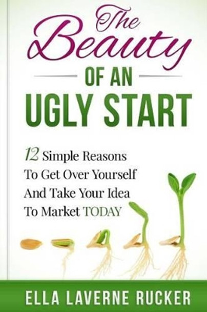 The Beauty Of An Ugly Start: 12 Simple Reasons You Should Get Over Yourself And Take Your Idea To Market TODAY by Ella L Rucker 9780692528501