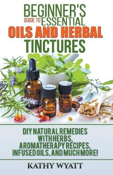 Beginner's Guide to Essential Oils and Herbal Tinctures: DIY Natural Remedies with Herbs, Aromatherapy Recipes, Infused Oils, and Much More! by Kathy Wyatt 9781386601227