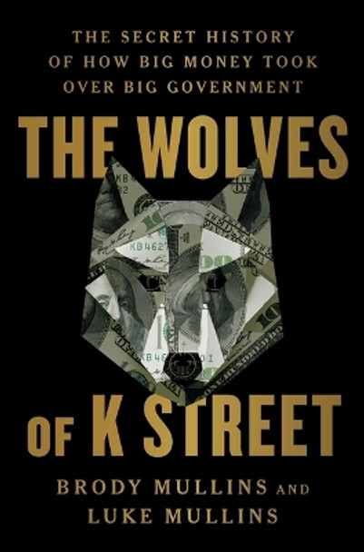 The Wolves of K Street: The Secret History of How Big Money Took Over Big Government by Brody Mullins 9781982120597