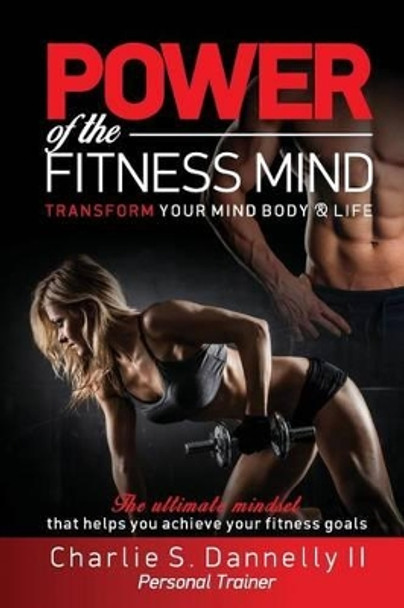 POWER of the FITNESS MIND: TRANSFORM YOUR MIND BODY & LIFE. The ultimate mindset that helps you achieve your fitness goals by Charlie S Dannelly II 9780692605257