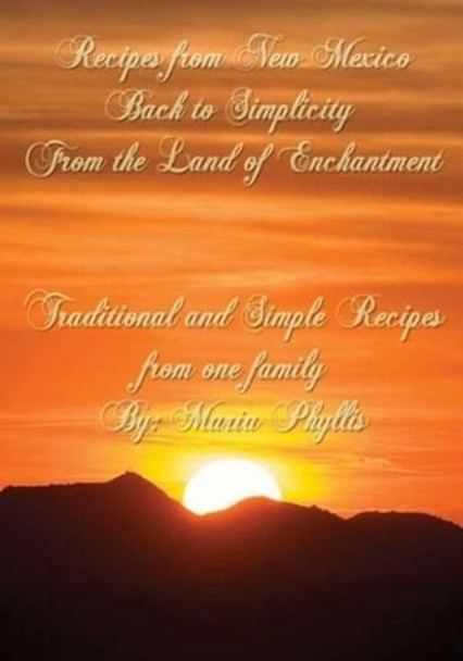 Recipes from New Mexico, Back to Simplicity from the Land of Enchantment: Recipes from New Mexico by Maria Phyllis Chavez 9780692721865