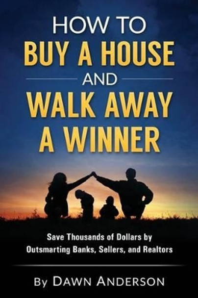 How to Buy a House and Walk Away a Winner: Save Thousands of Dollars by Outsmarting Banks, Sellers, and Realtors by Dawn Anderson 9780692618714