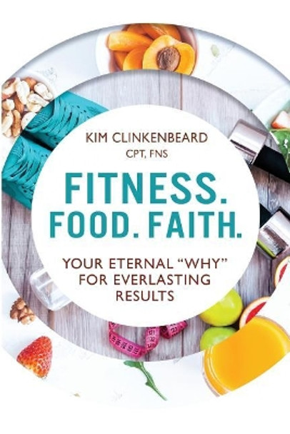 Fitness. Food. Faith.: Your Eternal &quot;Why&quot; for Everlasting Results by Kim Clinkenbeard 9780692989586