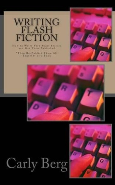 Writing Flash Fiction: How to Write Very Short Stories and Get Them Published. *Then Re-Publish Them All Together as a Book by Carly Berg 9780692355008