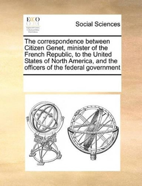 The Correspondence Between Citizen Genet, Minister of the French Republic, to the United States of North America, and the Officers of the Federal Government by Multiple Contributors 9780699155762