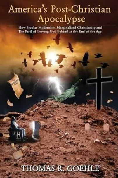 America's Post-Christian Apocalypse: How Secular Modernism Marginalized Christianity and The Peril of Leaving God Behind at the End of the Age by Thomas R Goehle 9780692397503