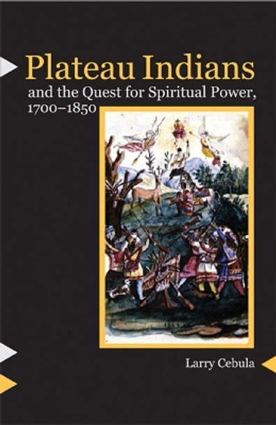 Plateau Indians and the Quest for Spiritual Power, 1700-1850 by Larry Cebula 9780803222434