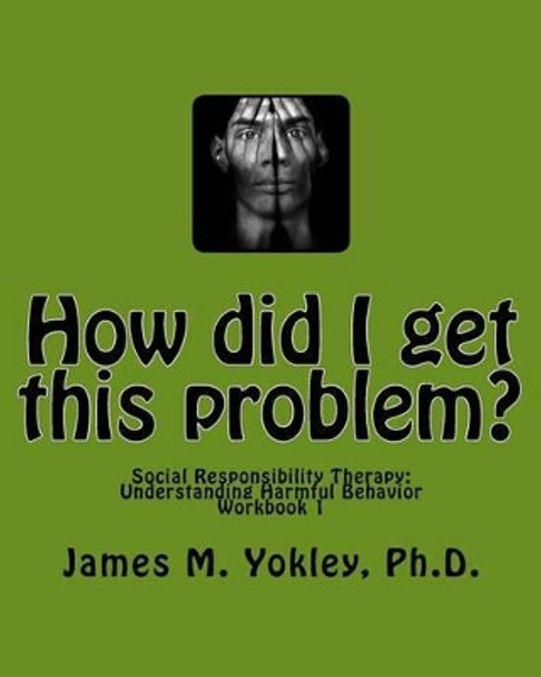How did I get this problem?: Social Responsibility Therapy: Understanding Harmful Behavior Workbook 1 by James M Yokley Ph D 9780983244905