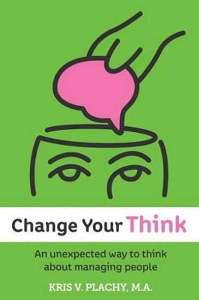 Change Your Think: An Unexpected Way to Think about Managing People by Kris V Plachy M a 9780983873600