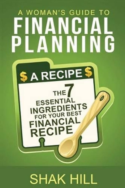 A Woman's Guide to Financial Planning: The Seven Essential Ingredients for Your Best Financial Plan by Shak Hill 9780984133437