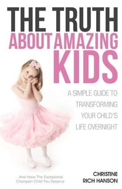 The Truth About Amazing Kids: A Simple Guide To Transforming Your Child's Life Overnight by Christine Rich Hanson 9780985730307
