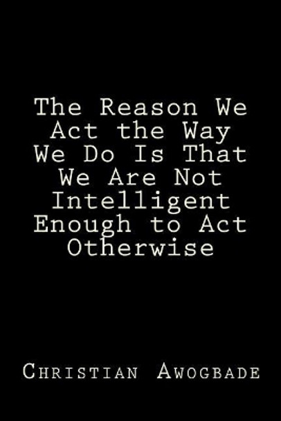 The Reason We ACT the Way We Do Is That We Are Not Intelligent Enough to ACT Otherwise by Christian Awogbade 9780989578417