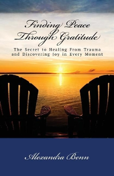 Finding Peace Through Gratitude: The Secret to Healing From Trauma and Discovering Joy in Every Moment by Alexandra Benn 9780991353279