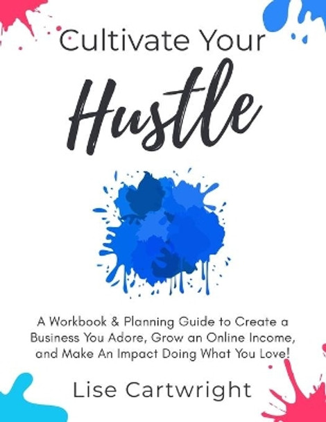 Cultivate Your Hustle: A Workbook & Planning Guide to Create a Business You Adore, Grow Your Online Income and Make an Impact Doing What You Love! by Lise Cartwright 9780473480707