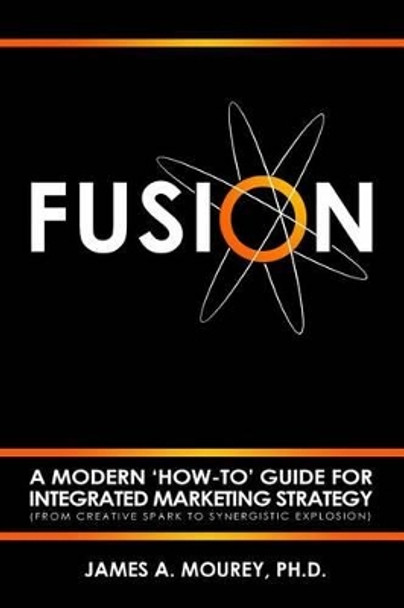 Fusion: A Modern 'How-To' Guide For Integrated Marketing Strategy (From Creative Spark To Synergistic Explosion) by James a Mourey 9780692669747