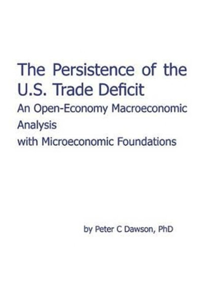 The Persistence of the U.S. Trade Deficit: An Open-Economy Macroeconomic Analysis with Microeconomic Foundations by Peter C Dawson 9780984491919