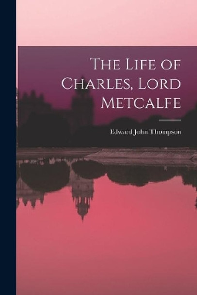 The Life of Charles, Lord Metcalfe by Edward John 1886-1946 Thompson 9781013318849