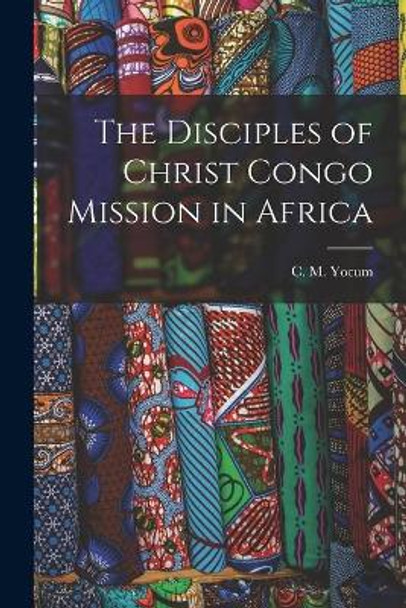 The Disciples of Christ Congo Mission in Africa by C M (Cyrus McNeely) 1883-1958 Yocum 9781013873201