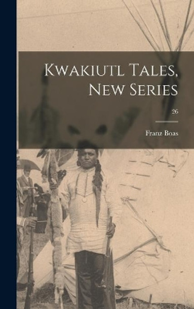 Kwakiutl Tales, New Series; 26 by Franz 1858-1942 Boas 9781013935411