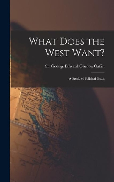 What Does the West Want?: a Study of Political Goals by Sir George Edward Gordon Catlin 9781014041289
