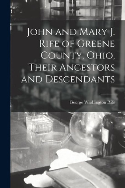 John and Mary J. Rife of Greene County, Ohio, Their Ancestors and Descendants by George Washington 1857-1928 Rife 9781014147059