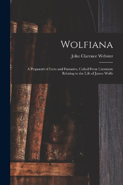Wolfiana: a Potpourri of Facts and Fantasies, Culled From Literature Relating to the Life of James Wolfe by John Clarence 1863-1950 Webster 9781014191601