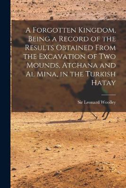 A Forgotten Kingdom, Being a Record of the Results Obtained From the Excavation of Two Mounds, Atchana and Al Mina, in the Turkish Hatay by Sir Leonard Woolley 9781014339638