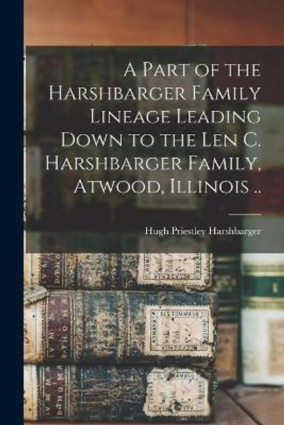 A Part of the Harshbarger Family Lineage Leading Down to the Len C. Harshbarger Family, Atwood, Illinois .. by Hugh Priestley 1903- Harshbarger 9781014605245