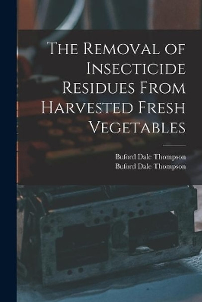 The Removal of Insecticide Residues From Harvested Fresh Vegetables by Buford Dale Thompson 9781014221209