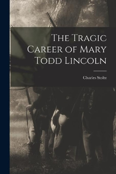 The Tragic Career of Mary Todd Lincoln by Charles 1864-1931 Stoltz 9781014580542