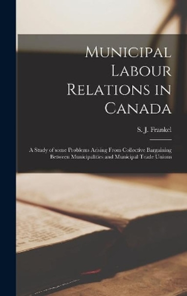 Municipal Labour Relations in Canada: a Study of Some Problems Arising From Collective Bargaining Between Municipalities and Municipal Trade Unions by S J (Saul J ) Frankel 9781014262929