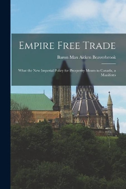 Empire Free Trade [microform]: What the New Imperial Policy for Prosperity Means to Canada, a Manifesto by Max Aitken Baron Beaverbrook 9781014732316