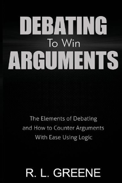 Debating to Win Arguments: The Elements of Debating and How to Counter Arguments with Ease Using Logic by R L Greene 9780998793658