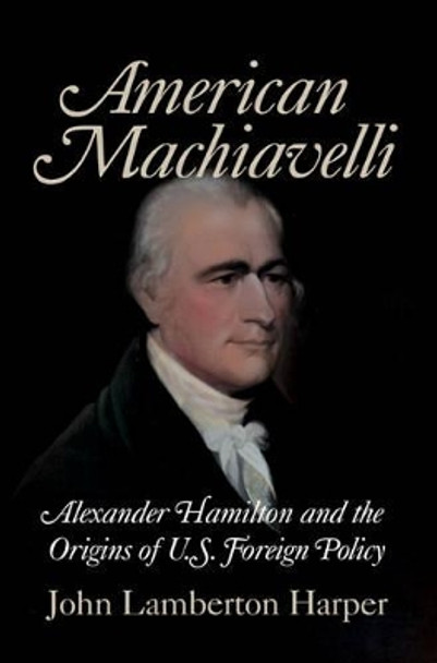 American Machiavelli: Alexander Hamilton and the Origins of U.S. Foreign Policy by John Lamberton Harper 9780521708746