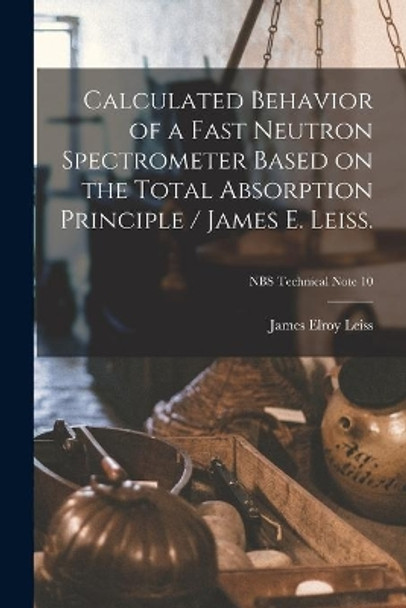 Calculated Behavior of a Fast Neutron Spectrometer Based on the Total Absorption Principle / James E. Leiss.; NBS Technical Note 10 by James Elroy 1924- Leiss 9781014744548