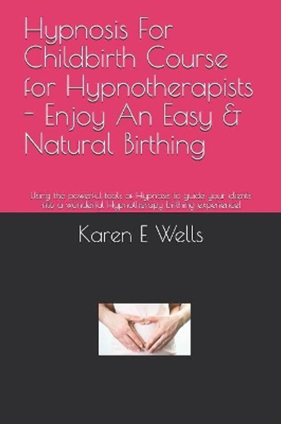 Hypnosis For Childbirth Course for Hypnotherapists - Enjoy An Easy & Natural Birthing: Using the powerful tools of Hypnosis to guide your clients into a wonderful Hypnotherapy birthing experience! by Karen E Wells 9781081921873