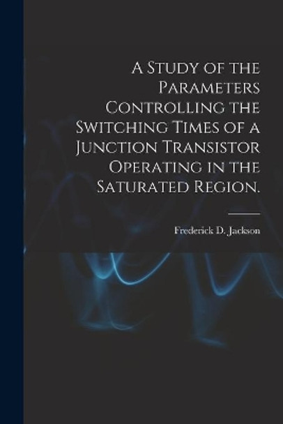 A Study of the Parameters Controlling the Switching Times of a Junction Transistor Operating in the Saturated Region. by Frederick D Jackson 9781014366153