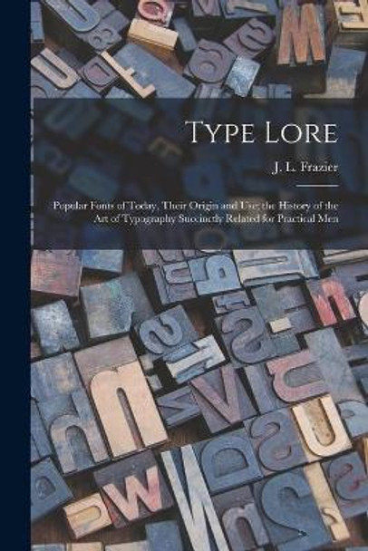 Type Lore: Popular Fonts of Today, Their Origin and Use; the History of the Art of Typography Succinctly Related for Practical Men by J L (Julius Leroy) Frazier 9781015209015