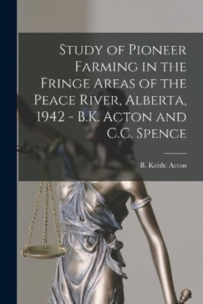 Study of Pioneer Farming in the Fringe Areas of the Peace River, Alberta, 1942 - B.K. Acton and C.C. Spence by B Keith Acton 9781015214323