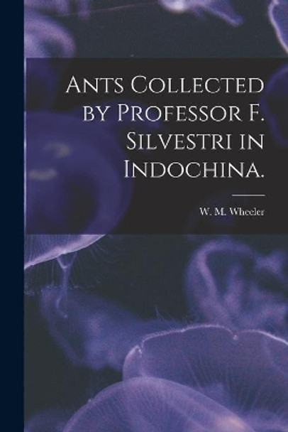 Ants Collected by Professor F. Silvestri in Indochina. by W M Wheeler 9781015306011