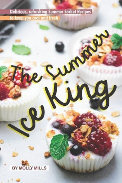 The Summer Ice King: Delicious, Refreshing Summer Sorbet Recipes to Keep You Cool and Fresh by Molly Mills 9781073163984