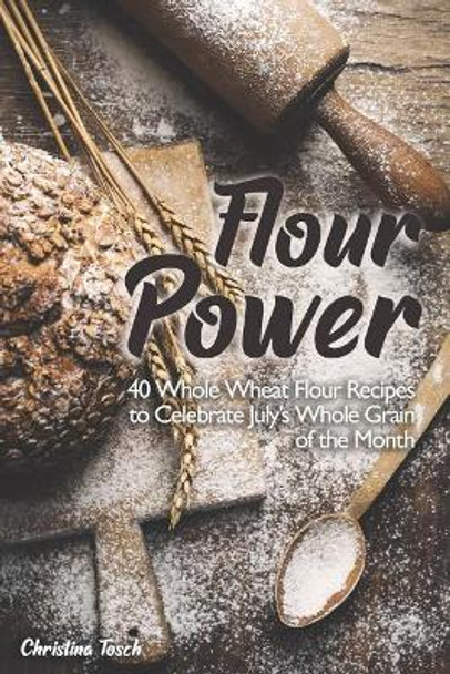 Flour Power: 40 Whole Wheat Flour Recipes to Celebrate July's Whole Grain of the Month by Christina Tosch 9781073836994