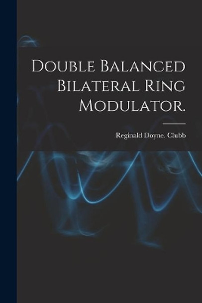 Double Balanced Bilateral Ring Modulator. by Reginald Doyne Clubb 9781013999529