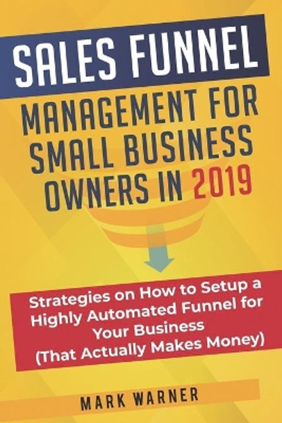 Sales Funnel Management for Small Business Owners in 2019: Strategies on How to Setup a Highly Automated Funnel for Your Business (That Actually Makes Money) by Mark Warner 9781079896251