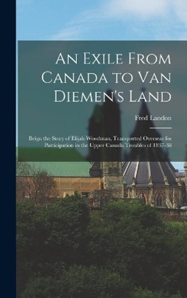 An Exile From Canada to Van Diemen's Land; Beign the Story of Elijah Woodman, Transported Overseas for Participation in the Upper Canada Troubles of 1837-38 by Fred B 1880 Landon 9781013548017